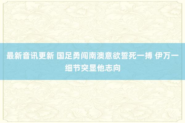 最新音讯更新 国足勇闯南澳意欲誓死一搏 伊万一细节突显他志向