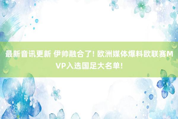 最新音讯更新 伊帅融合了! 欧洲媒体爆料欧联赛MVP入选国足大名单!