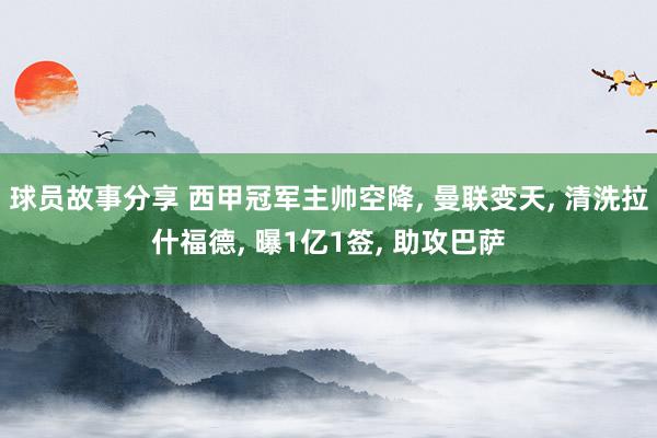 球员故事分享 西甲冠军主帅空降, 曼联变天, 清洗拉什福德, 曝1亿1签, 助攻巴萨