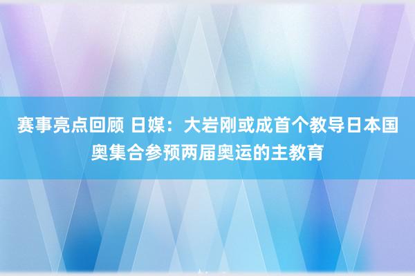 赛事亮点回顾 日媒：大岩刚或成首个教导日本国奥集合参预两届奥运的主教育