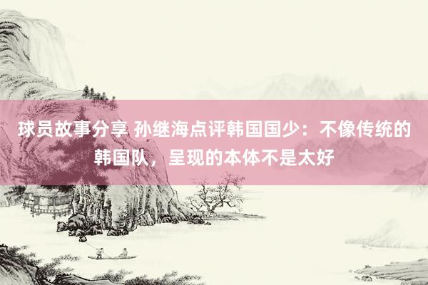 球员故事分享 孙继海点评韩国国少：不像传统的韩国队，呈现的本体不是太好