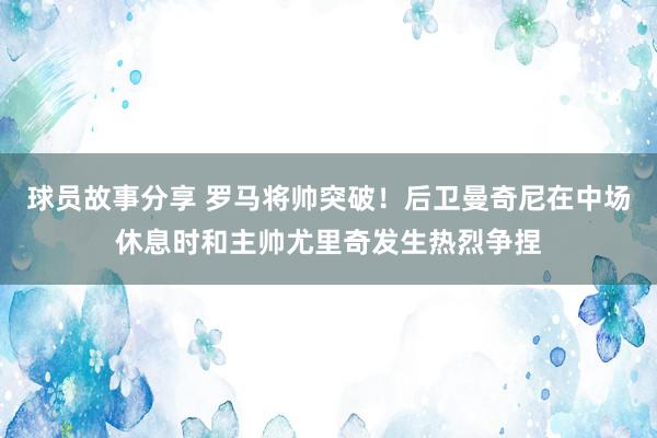 球员故事分享 罗马将帅突破！后卫曼奇尼在中场休息时和主帅尤里奇发生热烈争捏