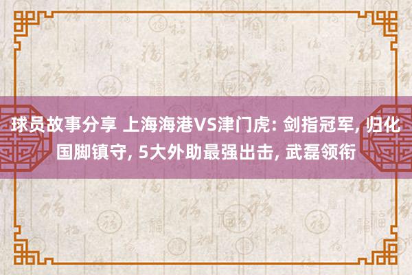 球员故事分享 上海海港VS津门虎: 剑指冠军, 归化国脚镇守, 5大外助最强出击, 武磊领衔