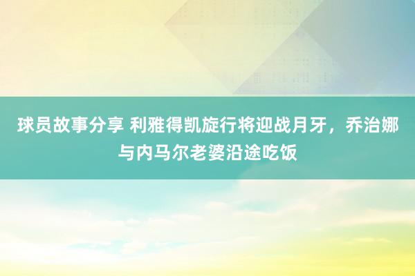 球员故事分享 利雅得凯旋行将迎战月牙，乔治娜与内马尔老婆沿途吃饭