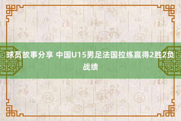 球员故事分享 中国U15男足法国拉练赢得2胜2负战绩