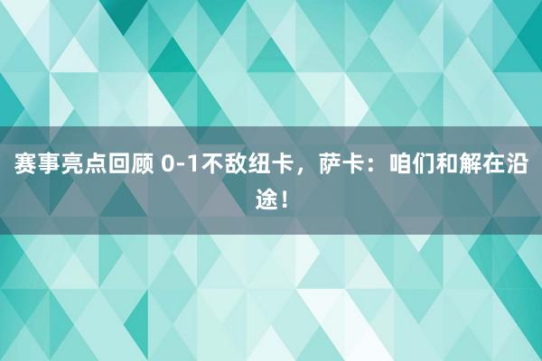 赛事亮点回顾 0-1不敌纽卡，萨卡：咱们和解在沿途！