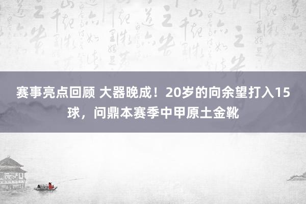 赛事亮点回顾 大器晚成！20岁的向余望打入15球，问鼎本赛季中甲原土金靴