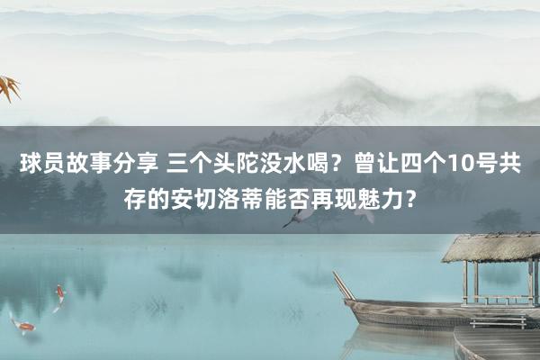 球员故事分享 三个头陀没水喝？曾让四个10号共存的安切洛蒂能否再现魅力？