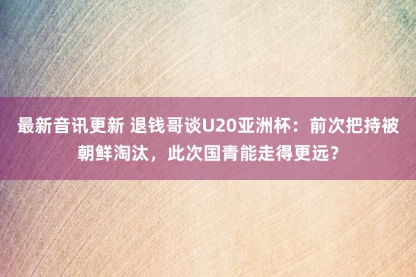 最新音讯更新 退钱哥谈U20亚洲杯：前次把持被朝鲜淘汰，此次国青能走得更远？