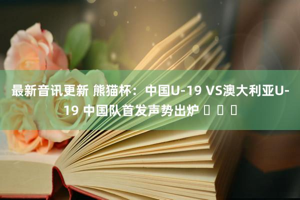 最新音讯更新 熊猫杯：中国U-19 VS澳大利亚U-19 中国队首发声势出炉 ​​​