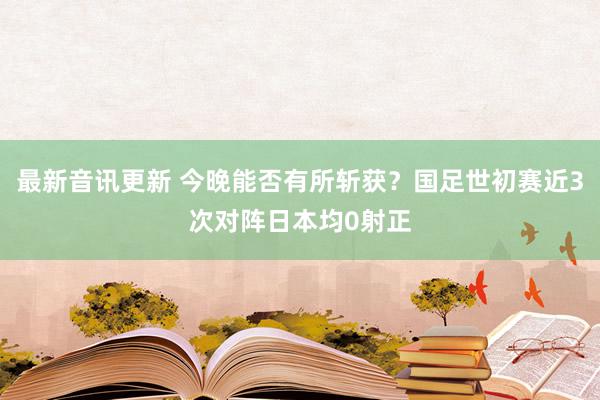 最新音讯更新 今晚能否有所斩获？国足世初赛近3次对阵日本均0射正