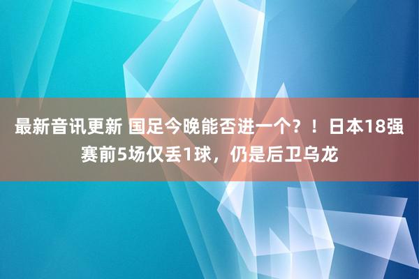 最新音讯更新 国足今晚能否进一个？！日本18强赛前5场仅丢1球，仍是后卫乌龙