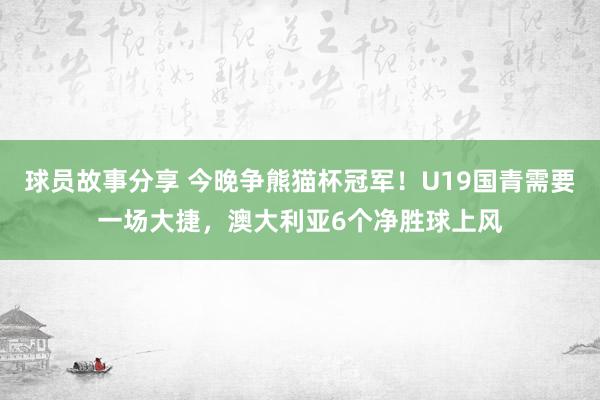 球员故事分享 今晚争熊猫杯冠军！U19国青需要一场大捷，澳大利亚6个净胜球上风