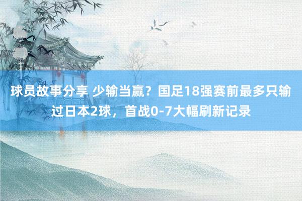 球员故事分享 少输当赢？国足18强赛前最多只输过日本2球，首战0-7大幅刷新记录