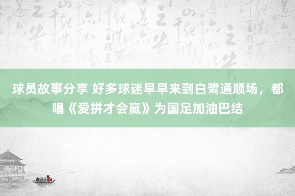 球员故事分享 好多球迷早早来到白鹭通顺场，都唱《爱拼才会赢》为国足加油巴结