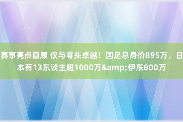 赛事亮点回顾 仅与零头卓越！国足总身价895万，日本有13东谈主超1000万&伊东800万