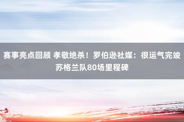 赛事亮点回顾 孝敬绝杀！罗伯逊社媒：很运气完竣苏格兰队80场里程碑