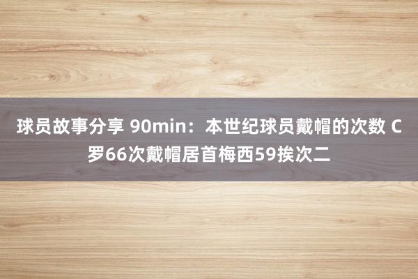 球员故事分享 90min：本世纪球员戴帽的次数 C罗66次戴帽居首梅西59挨次二