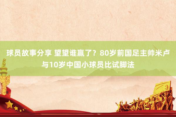 球员故事分享 望望谁赢了？80岁前国足主帅米卢与10岁中国小球员比试脚法