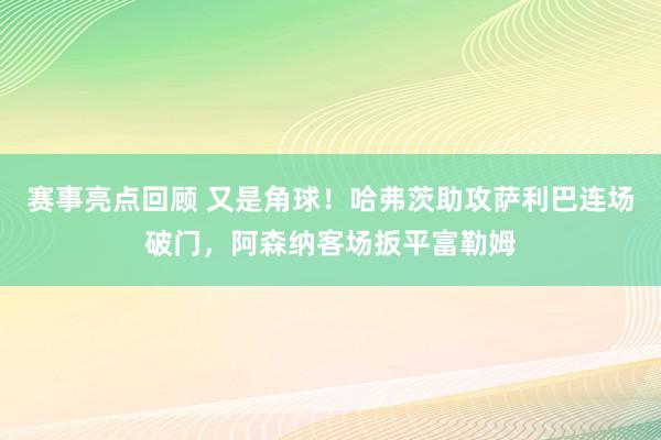 赛事亮点回顾 又是角球！哈弗茨助攻萨利巴连场破门，阿森纳客场扳平富勒姆