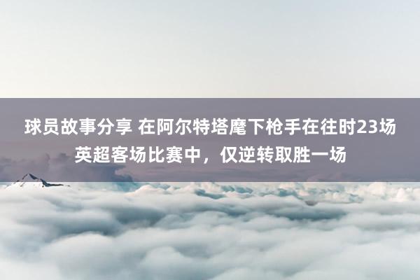 球员故事分享 在阿尔特塔麾下枪手在往时23场英超客场比赛中，仅逆转取胜一场