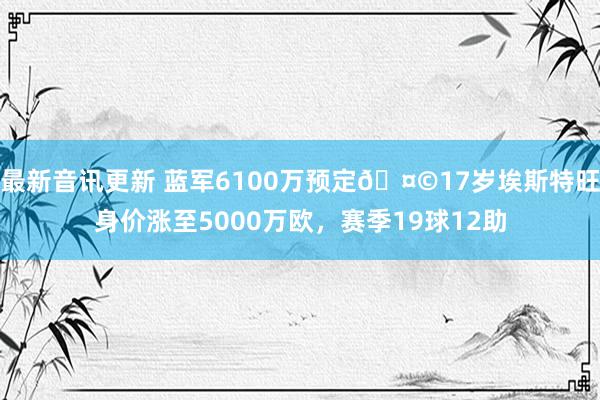 最新音讯更新 蓝军6100万预定🤩17岁埃斯特旺身价涨至5000万欧，赛季19球12助