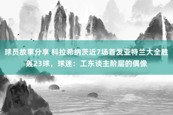 球员故事分享 科拉希纳茨近7场首发亚特兰大全胜轰23球，球迷：工东谈主阶层的偶像