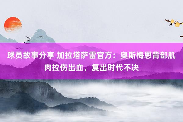 球员故事分享 加拉塔萨雷官方：奥斯梅恩背部肌肉拉伤出血，复出时代不决